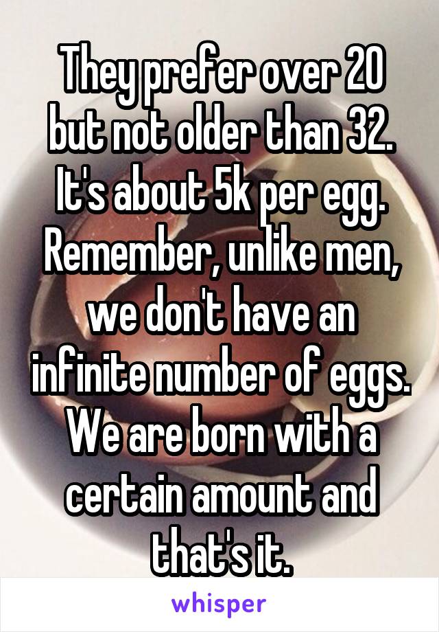 They prefer over 20 but not older than 32. It's about 5k per egg. Remember, unlike men, we don't have an infinite number of eggs. We are born with a certain amount and that's it.