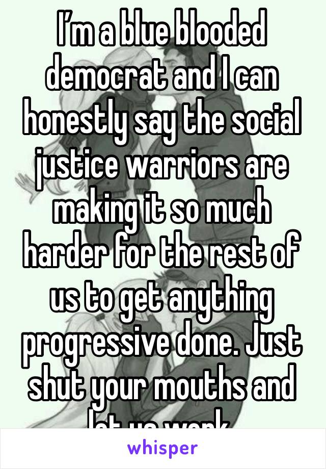 I’m a blue blooded democrat and I can honestly say the social justice warriors are making it so much harder for the rest of us to get anything progressive done. Just shut your mouths and let us work.