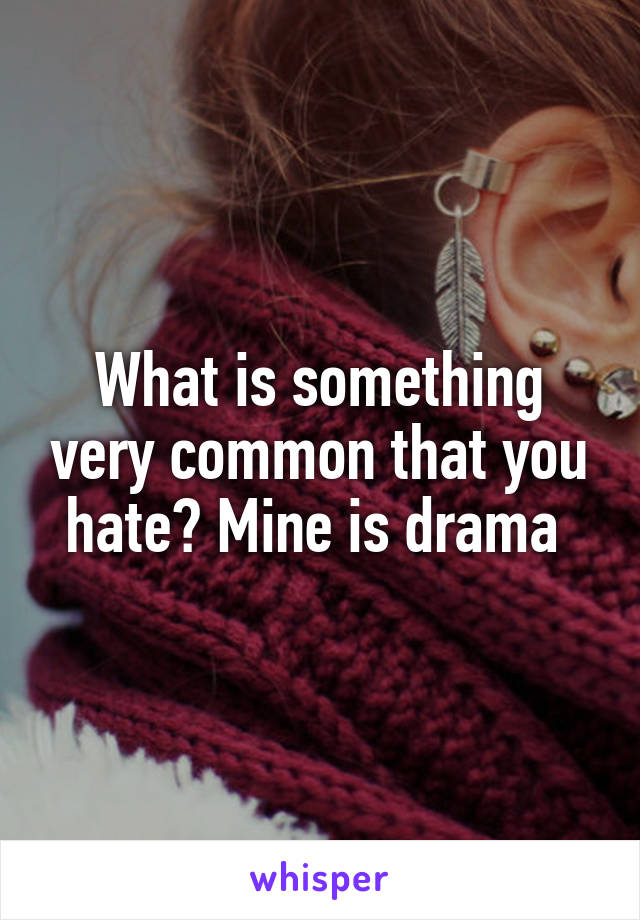 What is something very common that you hate? Mine is drama 