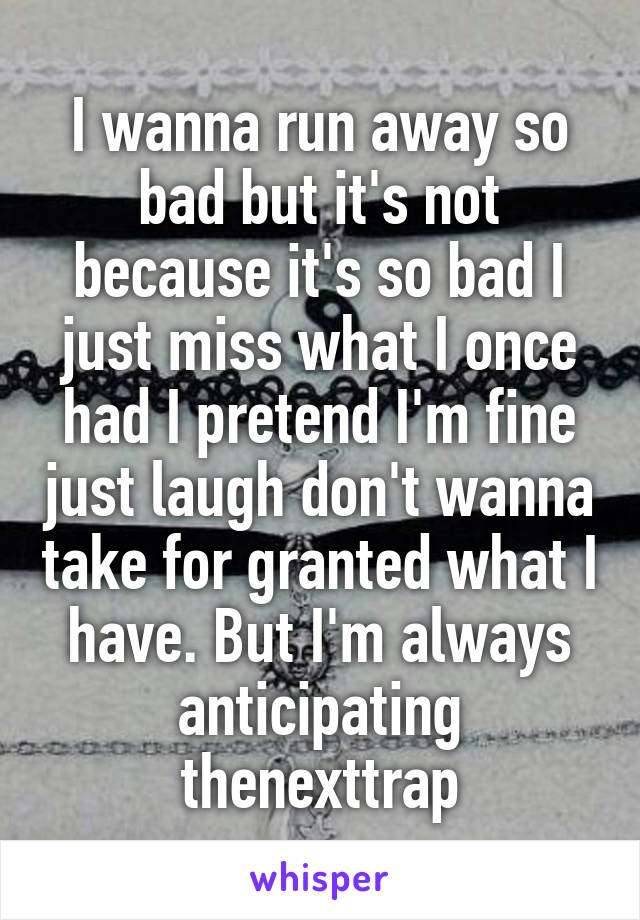 I wanna run away so bad but it's not because it's so bad I just miss what I once had I pretend I'm fine just laugh don't wanna take for granted what I have. But I'm always anticipating thenexttrap