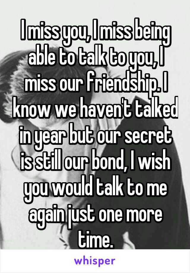 I miss you, I miss being able to talk to you, I miss our friendship. I know we haven't talked in year but our secret is still our bond, I wish you would talk to me again just one more time.