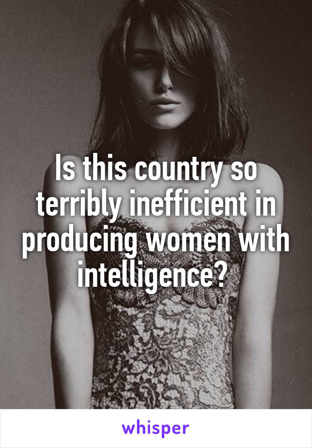 Is this country so terribly inefficient in producing women with intelligence? 