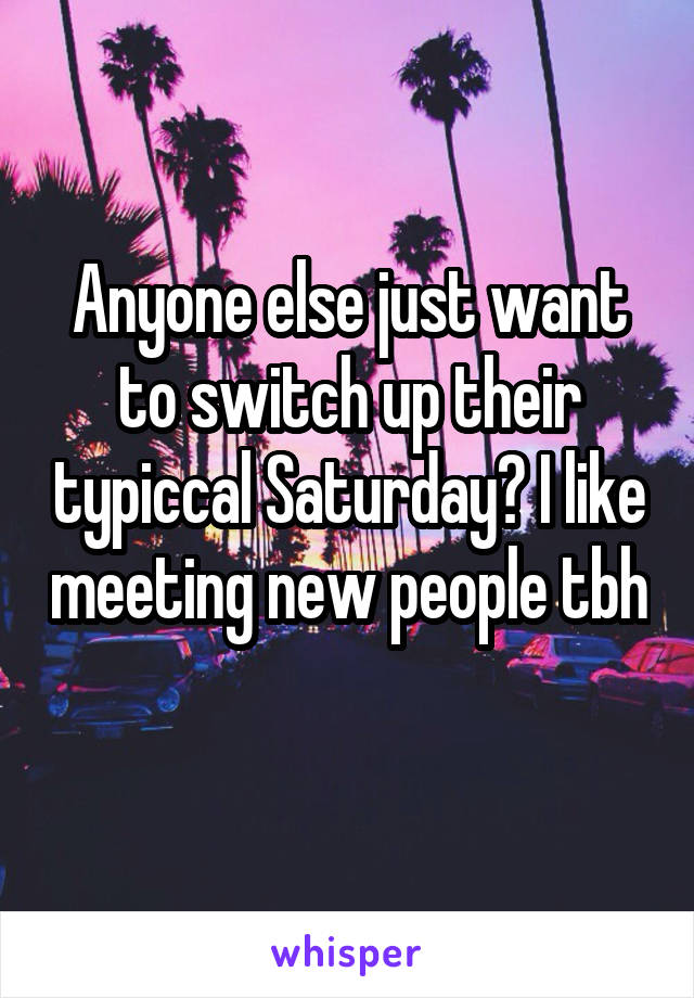 Anyone else just want to switch up their typiccal Saturday? I like meeting new people tbh 