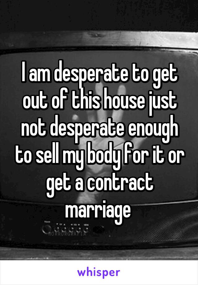 I am desperate to get out of this house just not desperate enough to sell my body for it or get a contract marriage 