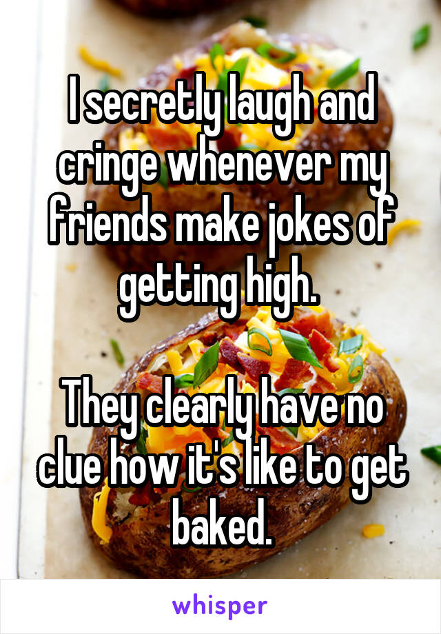 I secretly laugh and cringe whenever my friends make jokes of getting high. 

They clearly have no clue how it's like to get baked.