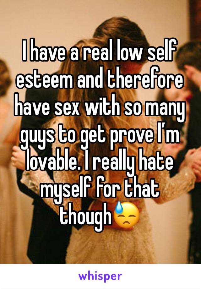 I have a real low self esteem and therefore have sex with so many guys to get prove I’m lovable. I really hate myself for that though😓