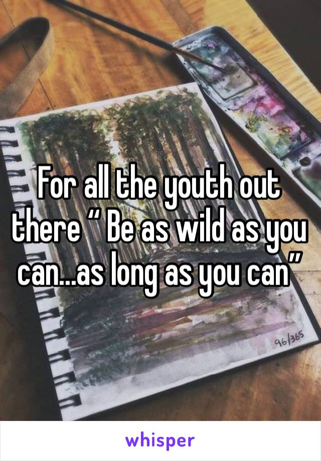 For all the youth out there “ Be as wild as you can...as long as you can”