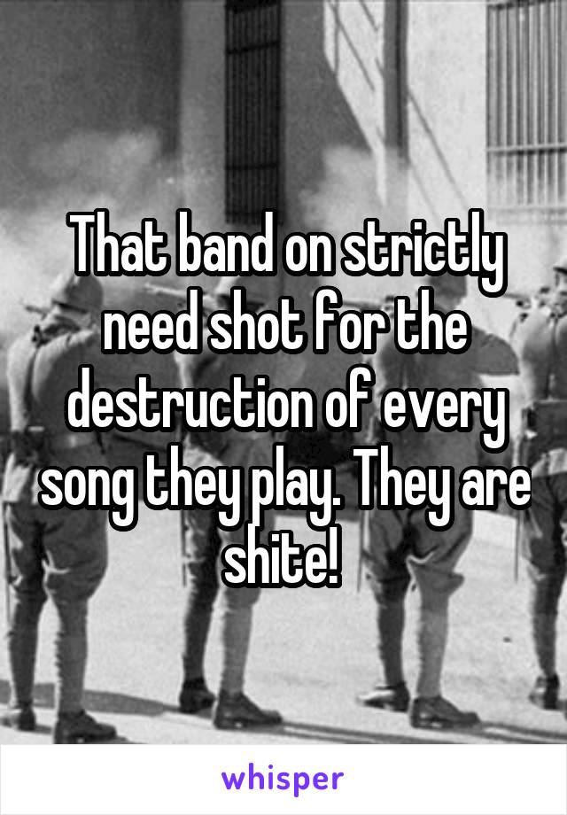 That band on strictly need shot for the destruction of every song they play. They are shite! 