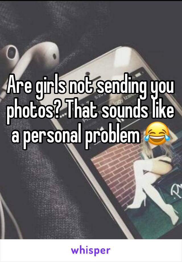 Are girls not sending you photos? That sounds like a personal problem 😂