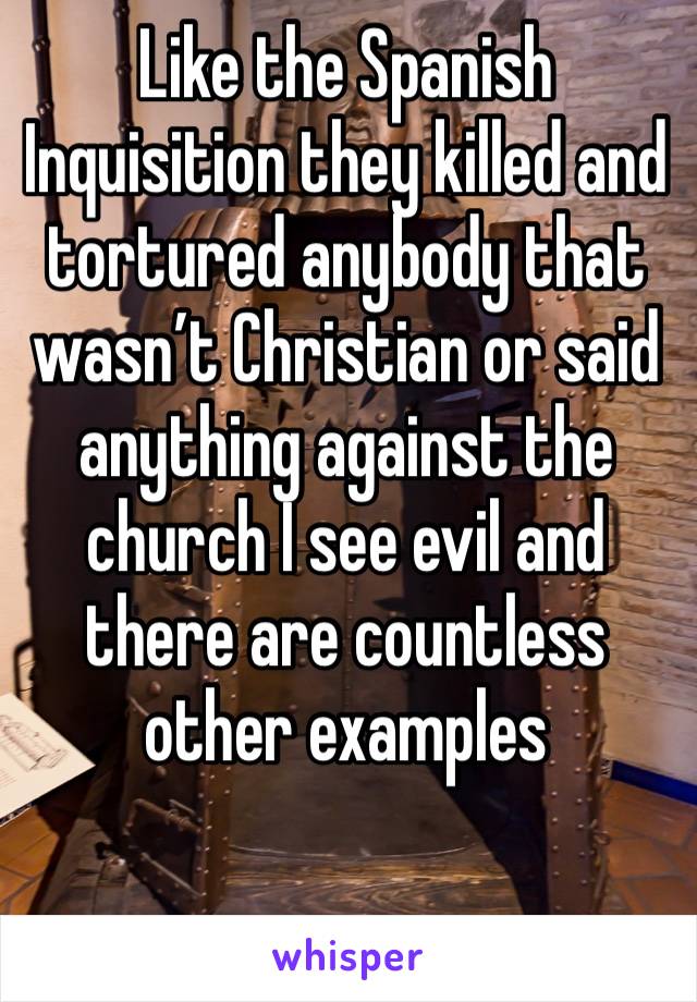 Like the Spanish Inquisition they killed and tortured anybody that wasn’t Christian or said anything against the church I see evil and there are countless other examples