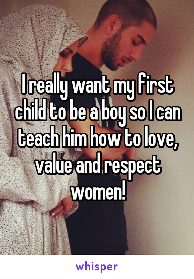 I really want my first child to be a boy so I can teach him how to love, value and respect women!