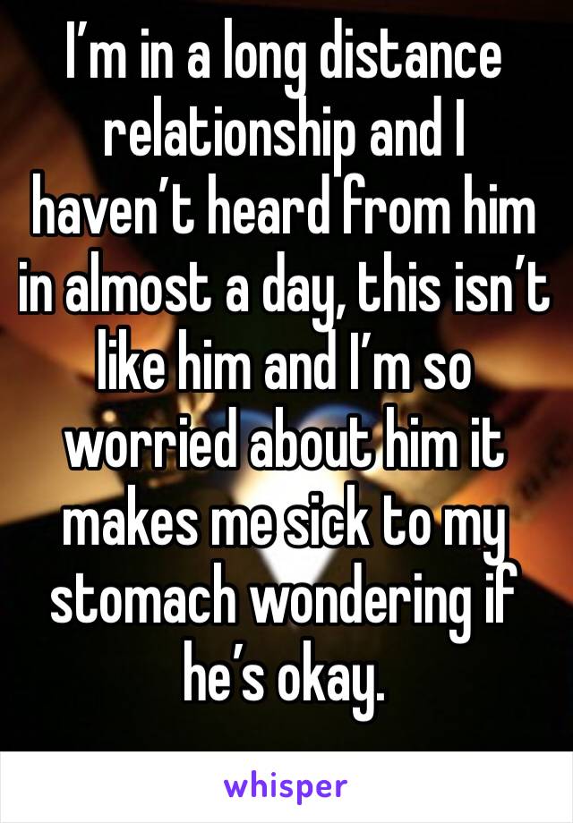 I’m in a long distance relationship and I haven’t heard from him in almost a day, this isn’t like him and I’m so worried about him it makes me sick to my stomach wondering if he’s okay.