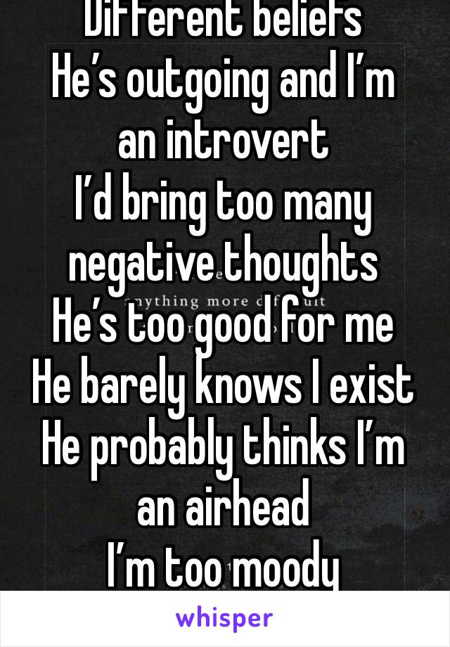 Different beliefs
He’s outgoing and I’m an introvert
I’d bring too many negative thoughts
He’s too good for me
He barely knows I exist
He probably thinks I’m an airhead
I’m too moody