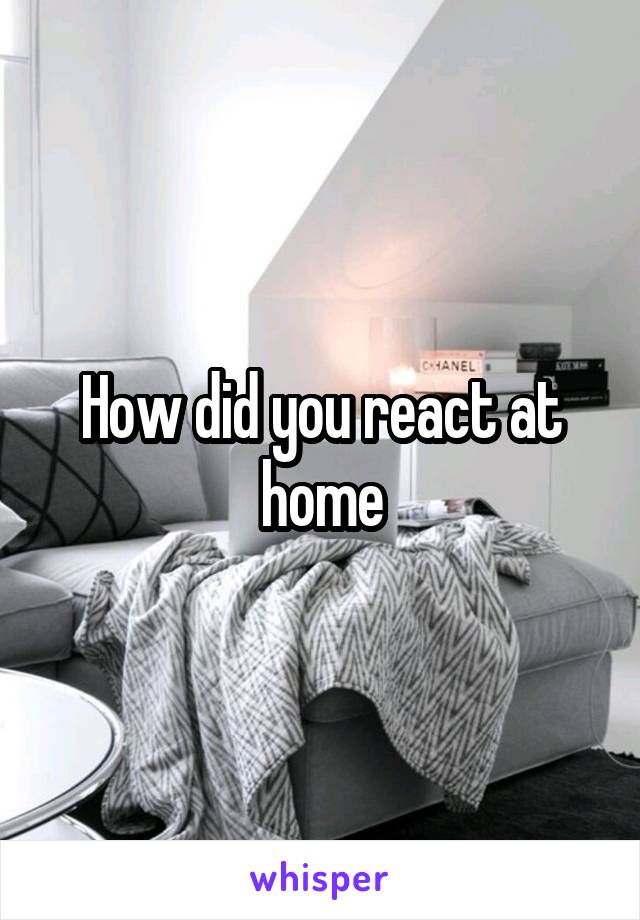 How did you react at home