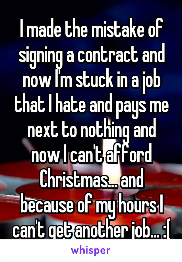 I made the mistake of signing a contract and now I'm stuck in a job that I hate and pays me next to nothing and now I can't afford Christmas... and because of my hours I can't get another job... :(