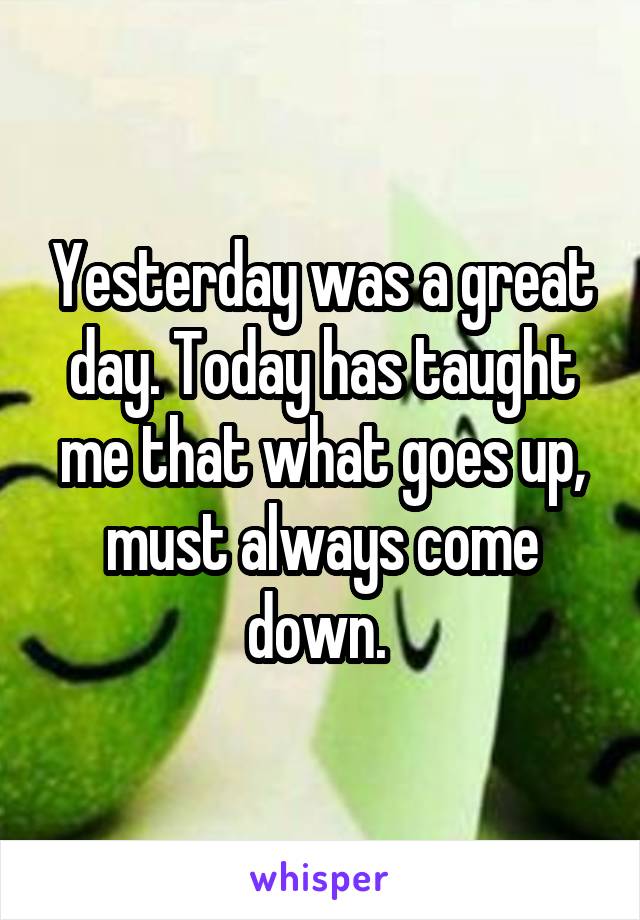 Yesterday was a great day. Today has taught me that what goes up, must always come down. 