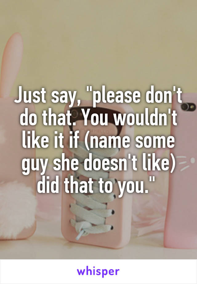 Just say, "please don't do that. You wouldn't like it if (name some guy she doesn't like) did that to you." 