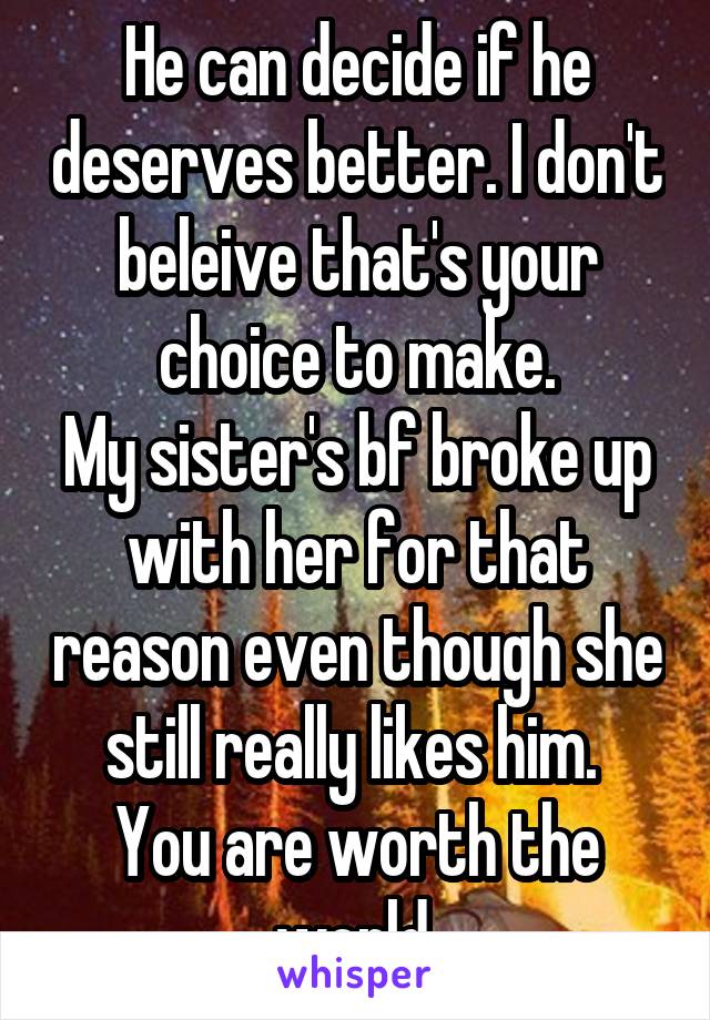 He can decide if he deserves better. I don't beleive that's your choice to make.
My sister's bf broke up with her for that reason even though she still really likes him. 
You are worth the world.