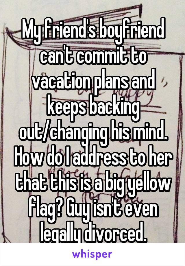 My friend's boyfriend can't commit to vacation plans and keeps backing out/changing his mind. How do I address to her that this is a big yellow flag? Guy isn't even legally divorced.