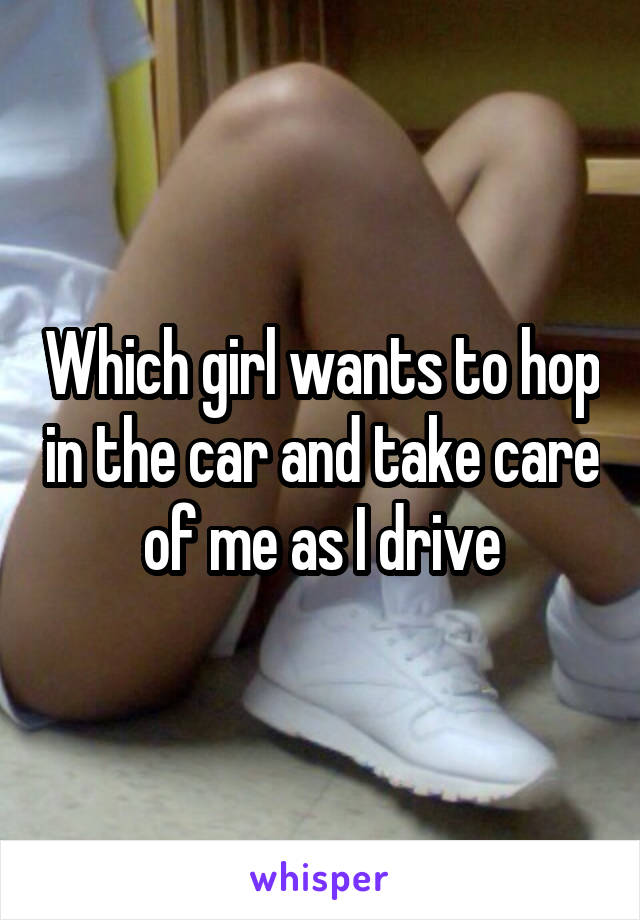 Which girl wants to hop in the car and take care of me as I drive