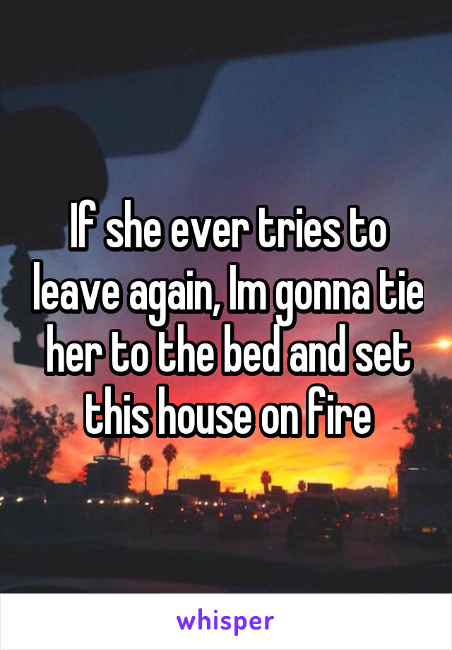 If she ever tries to leave again, Im gonna tie her to the bed and set this house on fire