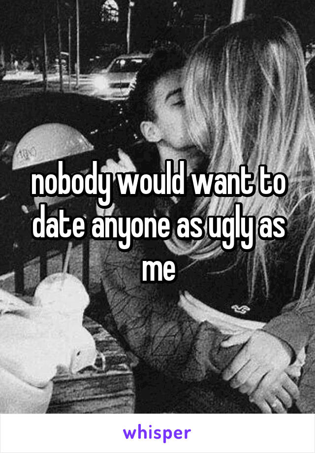 nobody would want to date anyone as ugly as me