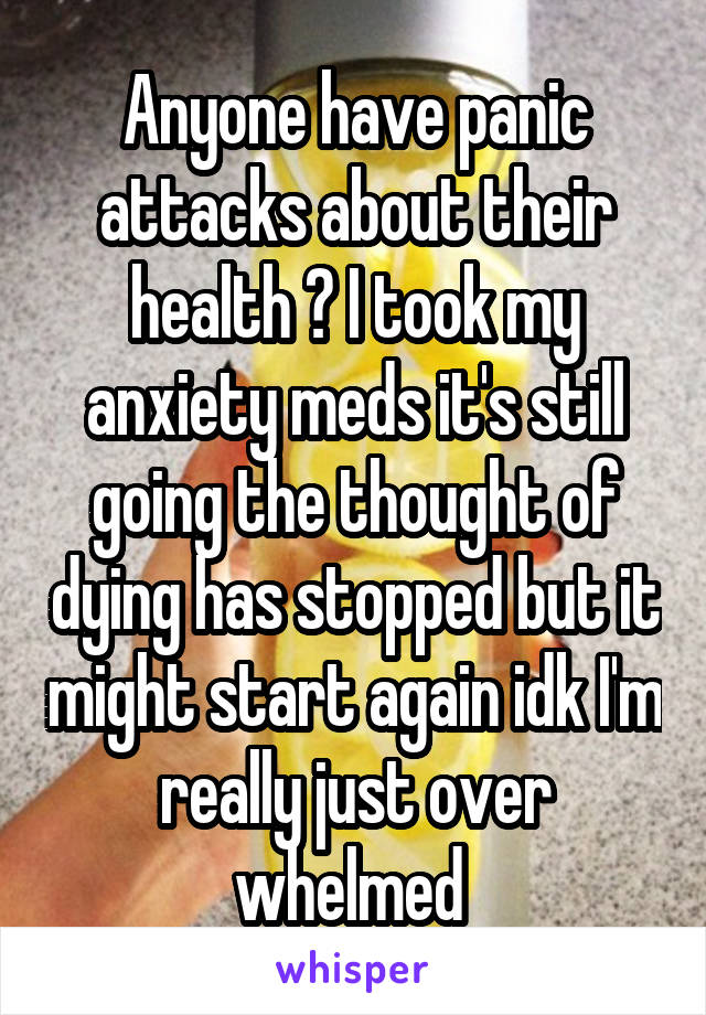 Anyone have panic attacks about their health ? I took my anxiety meds it's still going the thought of dying has stopped but it might start again idk I'm really just over whelmed 