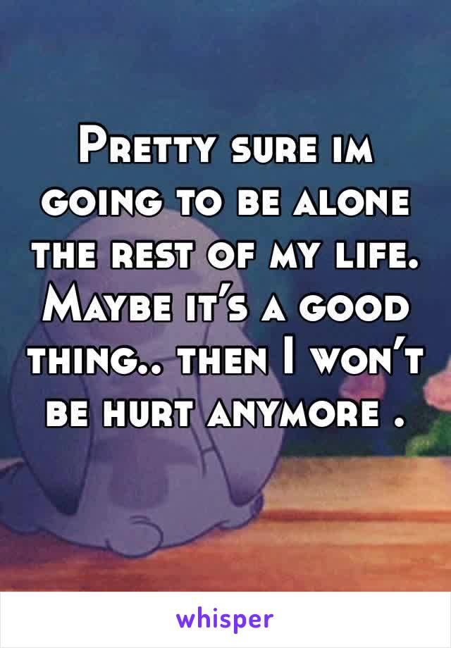 Pretty sure im going to be alone the rest of my life. Maybe it’s a good thing.. then I won’t be hurt anymore . 