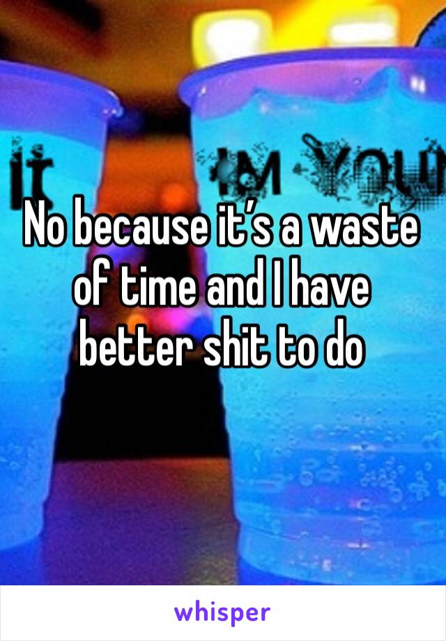 No because it’s a waste of time and I have better shit to do
