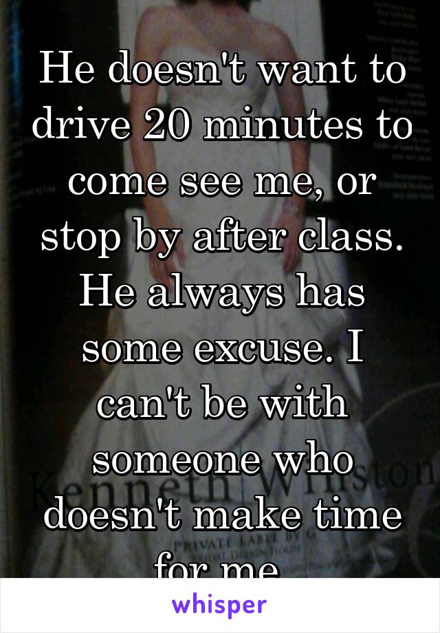 He doesn't want to drive 20 minutes to come see me, or stop by after class. He always has some excuse. I can't be with someone who doesn't make time for me.