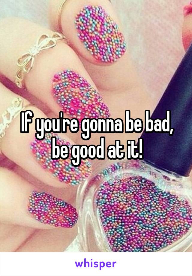 If you're gonna be bad, be good at it!