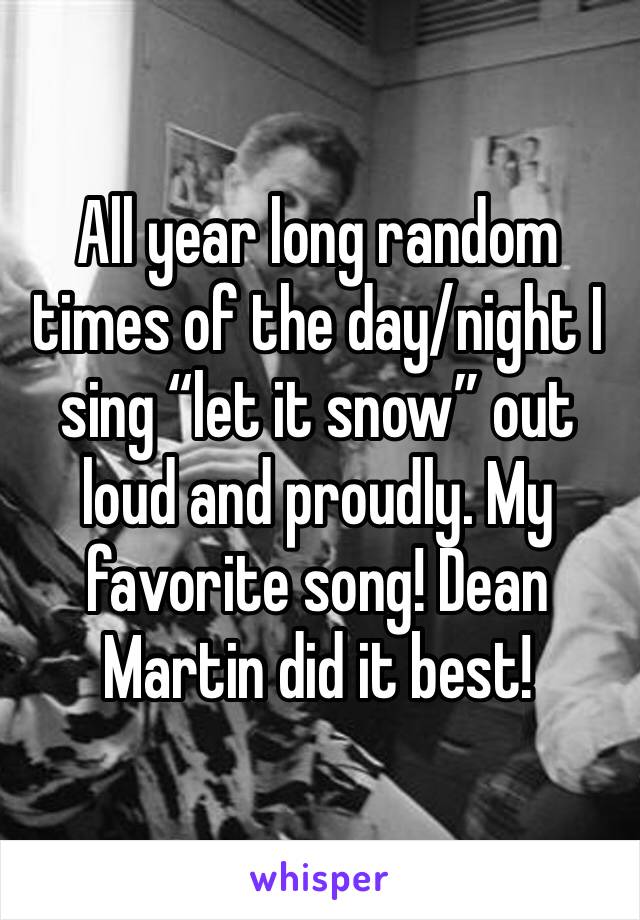 All year long random times of the day/night I sing “let it snow” out loud and proudly. My favorite song! Dean Martin did it best!