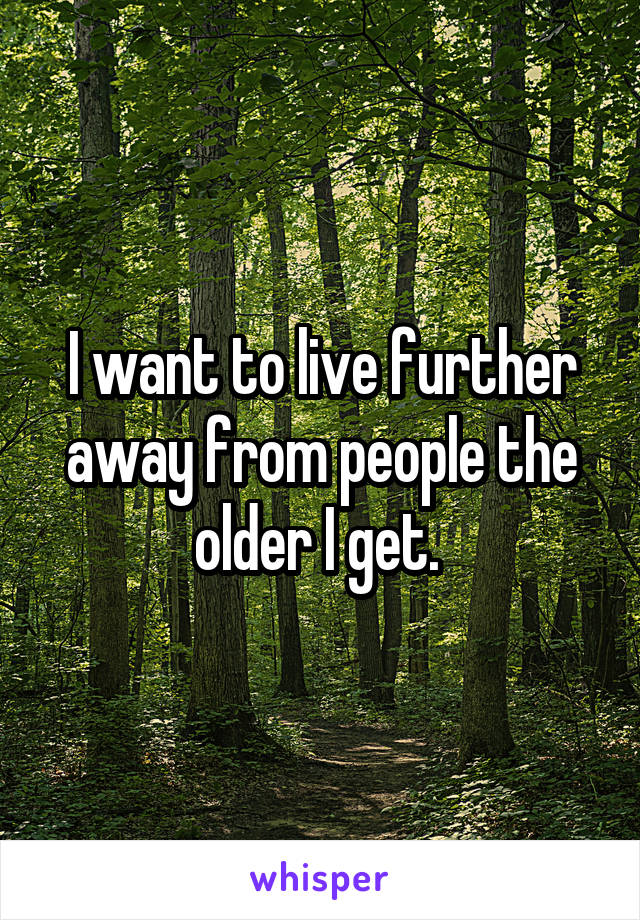 I want to live further away from people the older I get. 