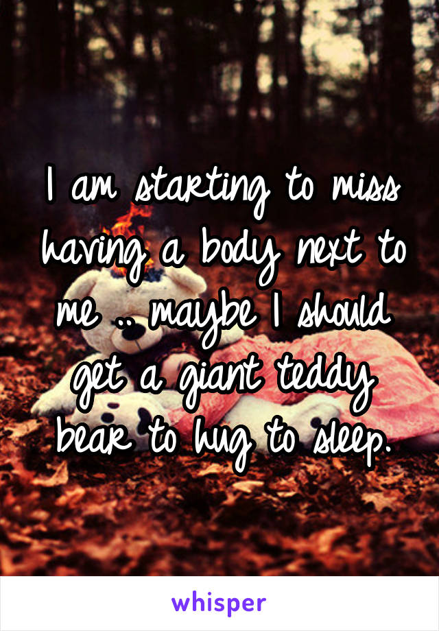 I am starting to miss having a body next to me .. maybe I should get a giant teddy bear to hug to sleep.