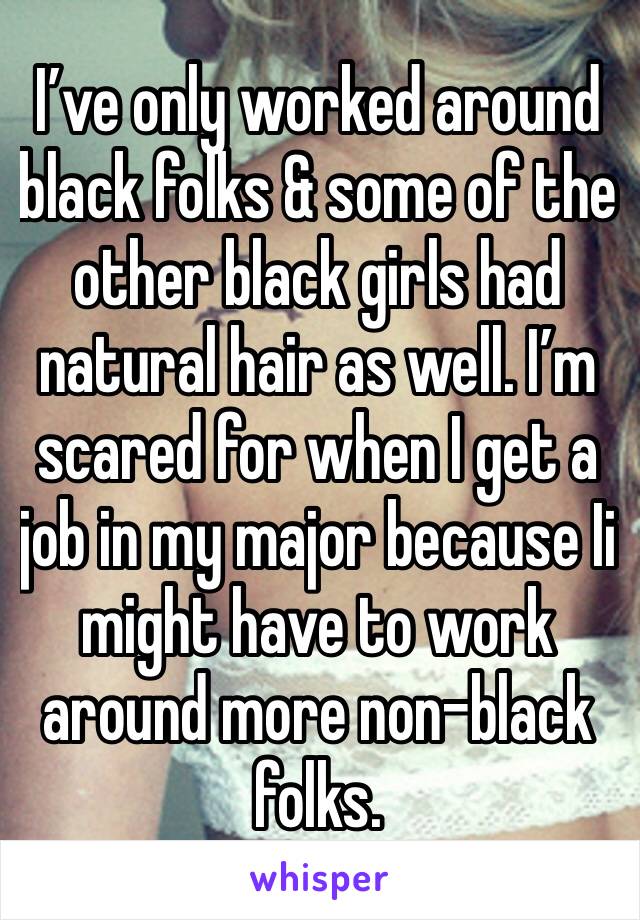 I’ve only worked around black folks & some of the other black girls had natural hair as well. I’m scared for when I get a job in my major because Ii might have to work around more non-black folks. 