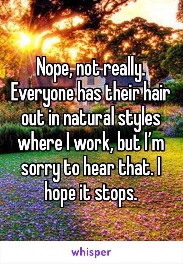 Nope, not really. Everyone has their hair out in natural styles where I work, but I’m sorry to hear that. I hope it stops. 