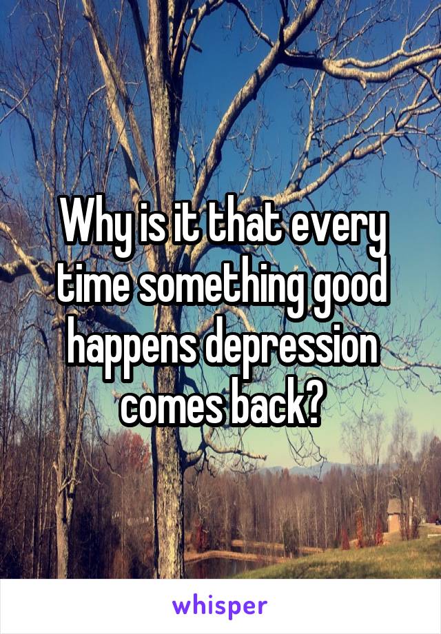 Why is it that every time something good happens depression comes back?