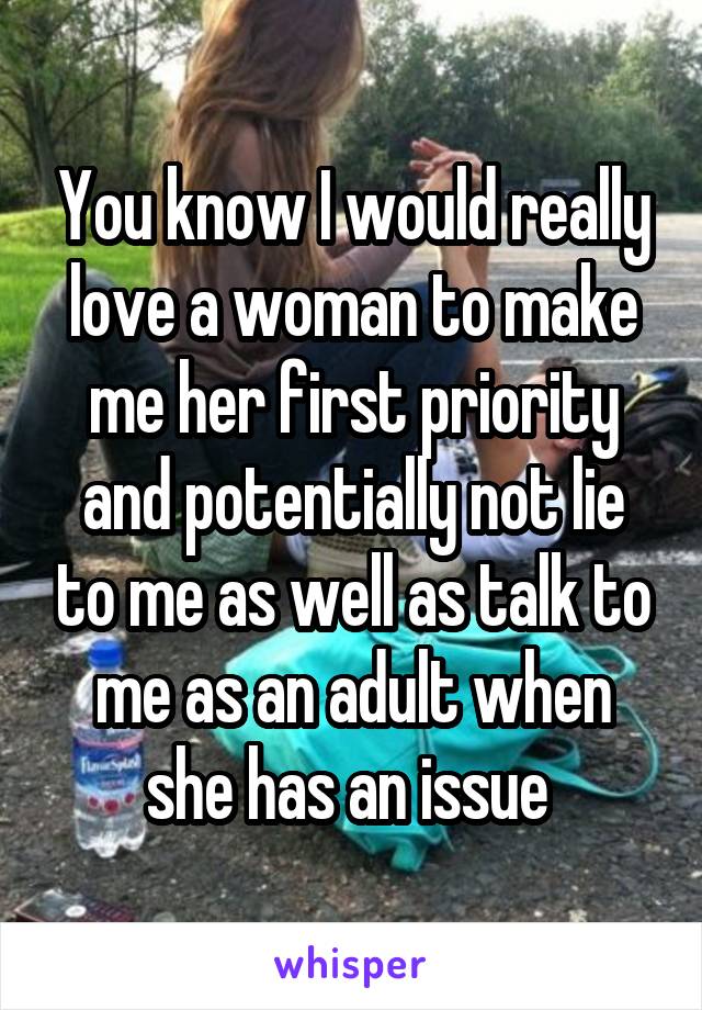 You know I would really love a woman to make me her first priority and potentially not lie to me as well as talk to me as an adult when she has an issue 