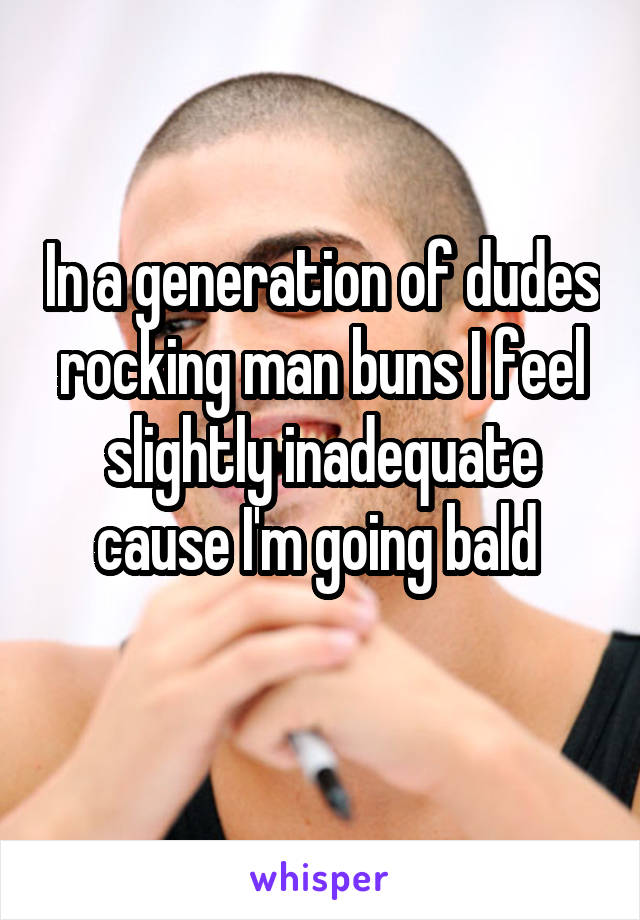 In a generation of dudes rocking man buns I feel slightly inadequate cause I'm going bald 
