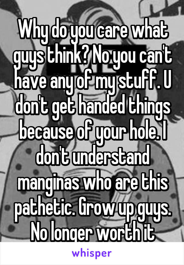 Why do you care what guys think? No you can't have any of my stuff. U don't get handed things because of your hole. I don't understand manginas who are this pathetic. Grow up guys. No longer worth it