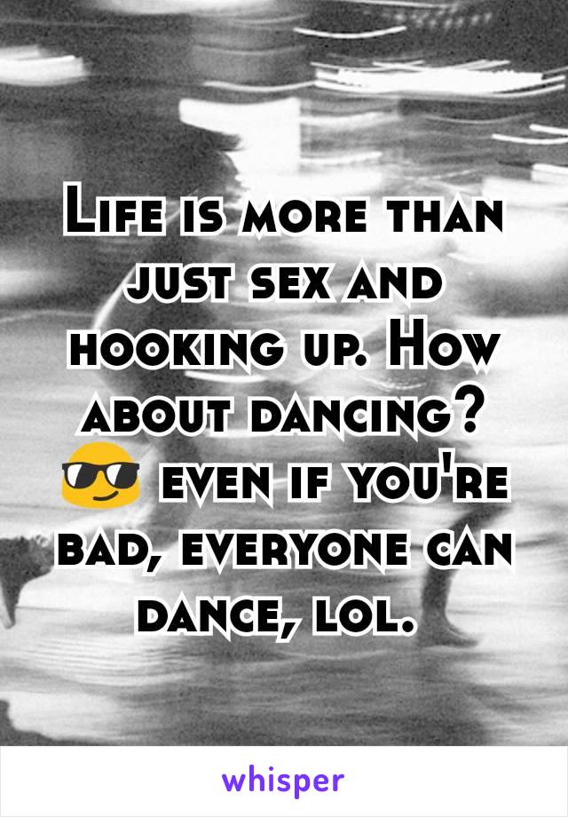 Life is more than just sex and hooking up. How about dancing? 😎 even if you're bad, everyone can dance, lol. 