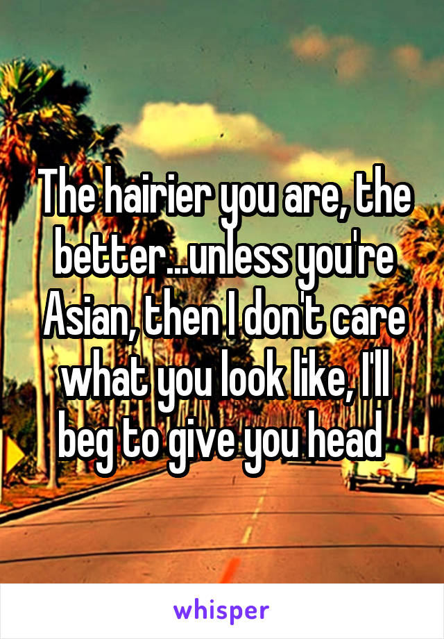 The hairier you are, the better...unless you're Asian, then I don't care what you look like, I'll beg to give you head 