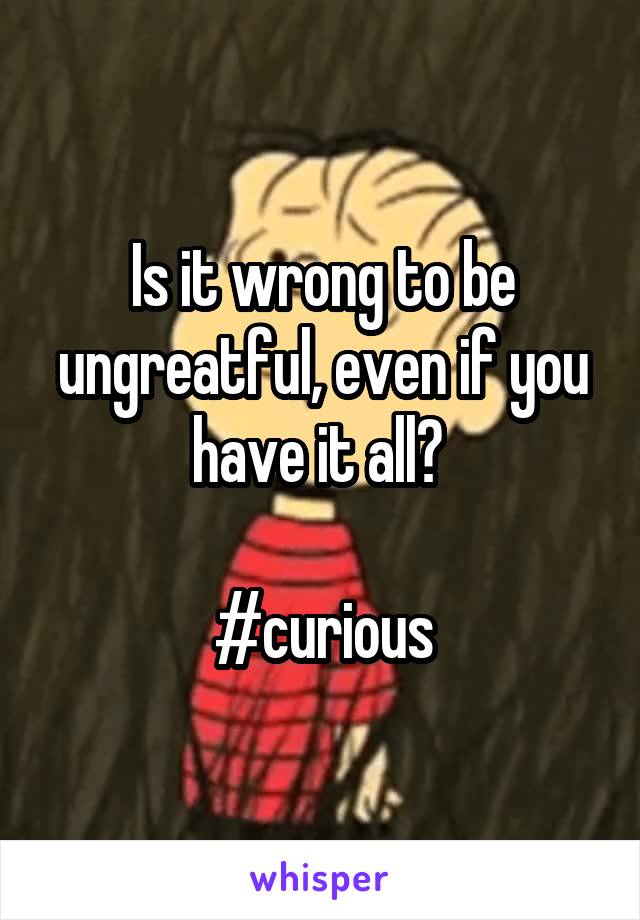 Is it wrong to be ungreatful, even if you have it all? 

#curious