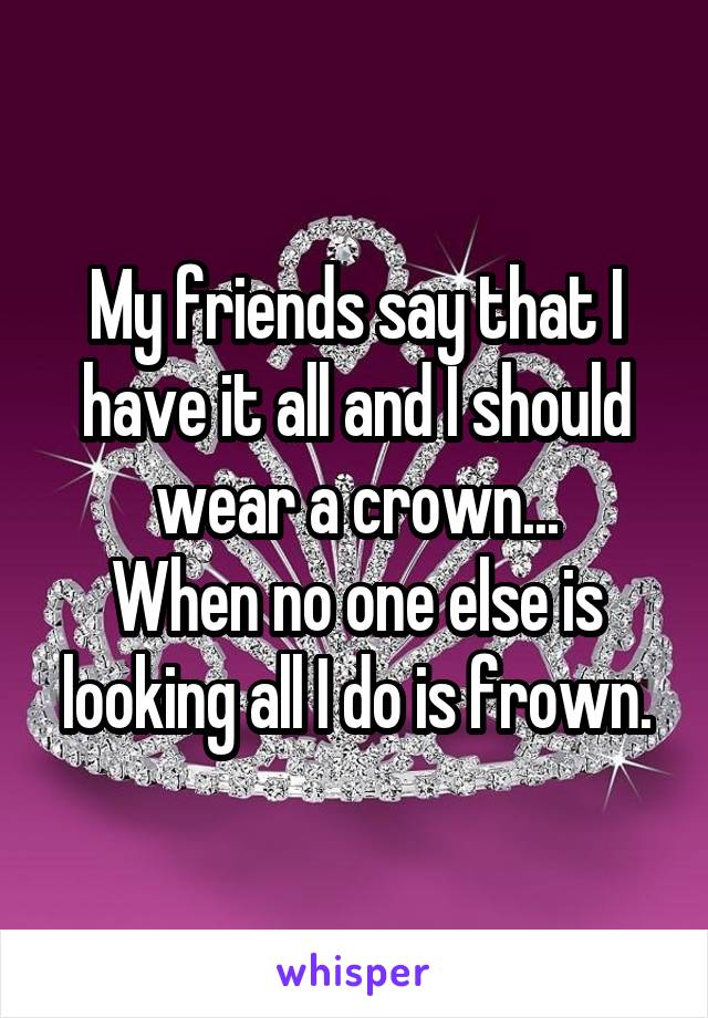 My friends say that I have it all and I should wear a crown...
When no one else is looking all I do is frown.