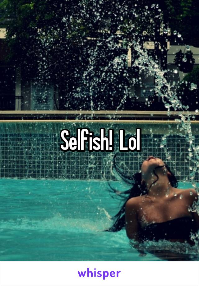 Selfish!  Lol