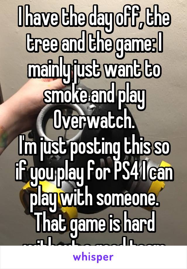 I have the day off, the tree and the game: I mainly just want to smoke and play Overwatch.
I'm just posting this so if you play for PS4 I can play with someone. That game is hard without a good team