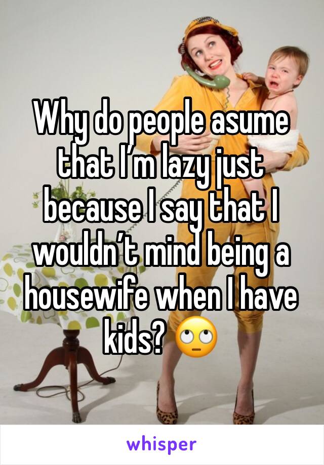 Why do people asume that I’m lazy just because I say that I wouldn’t mind being a housewife when I have kids? 🙄 