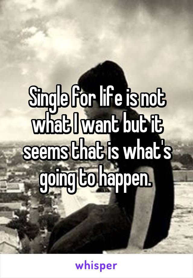 Single for life is not what I want but it seems that is what's going to happen. 