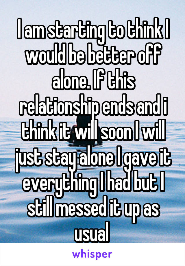 I am starting to think I would be better off alone. If this relationship ends and i think it will soon I will just stay alone I gave it everything I had but I still messed it up as usual 