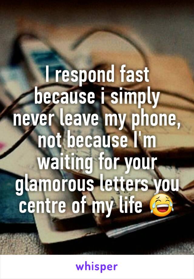 I respond fast because i simply never leave my phone, not because I'm waiting for your glamorous letters you centre of my life 😂